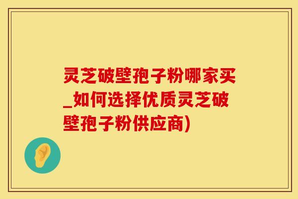 灵芝破壁孢子粉哪家买_如何选择优质灵芝破壁孢子粉供应商)