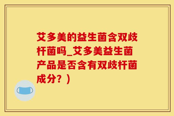 艾多美的益生菌含双歧杆菌吗_艾多美益生菌产品是否含有双歧杆菌成分？)