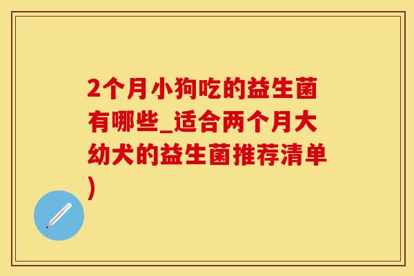2个月小狗吃的益生菌有哪些_适合两个月大幼犬的益生菌推荐清单)