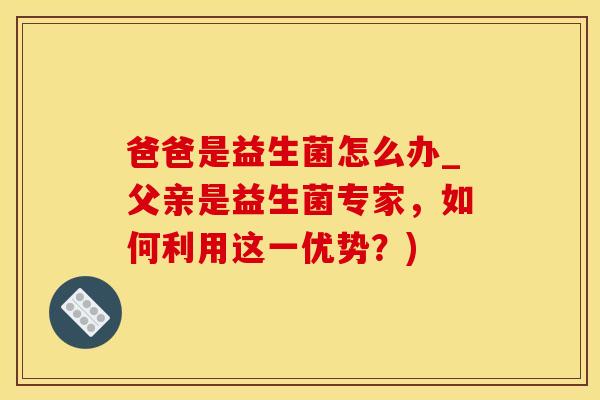 爸爸是益生菌怎么办_父亲是益生菌专家，如何利用这一优势？)