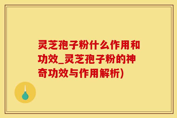 灵芝孢子粉什么作用和功效_灵芝孢子粉的神奇功效与作用解析)