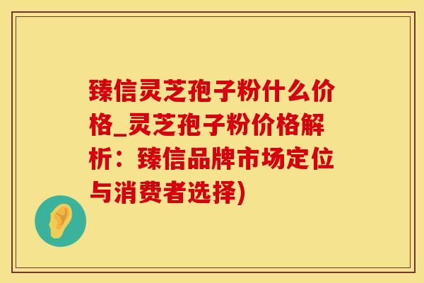 臻信灵芝孢子粉什么价格_灵芝孢子粉价格解析：臻信品牌市场定位与消费者选择)