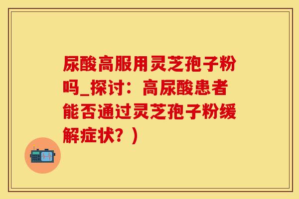 尿酸高服用灵芝孢子粉吗_探讨：高尿酸患者能否通过灵芝孢子粉缓解症状？)