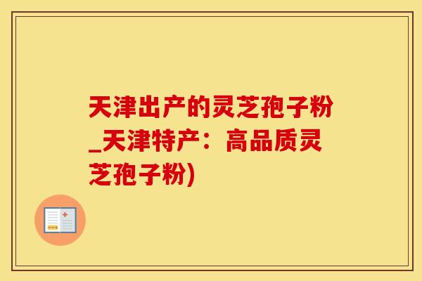 天津出产的灵芝孢子粉_天津特产：高品质灵芝孢子粉)