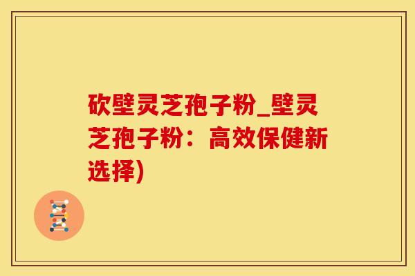 砍壁灵芝孢子粉_壁灵芝孢子粉：高效保健新选择)