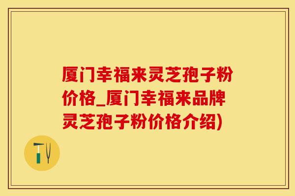 厦门幸福来灵芝孢子粉价格_厦门幸福来品牌灵芝孢子粉价格介绍)