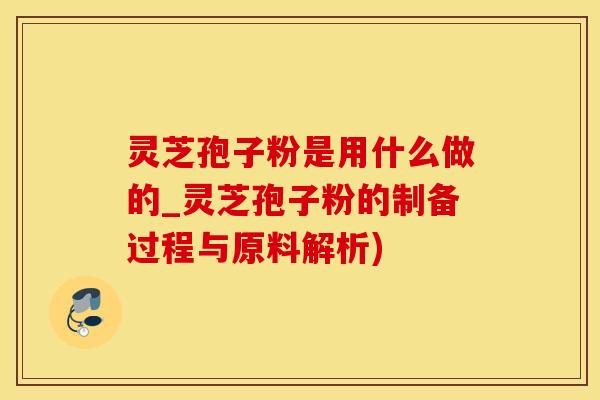 灵芝孢子粉是用什么做的_灵芝孢子粉的制备过程与原料解析)