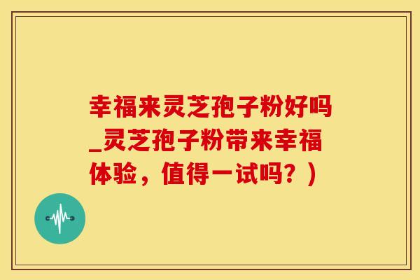 幸福来灵芝孢子粉好吗_灵芝孢子粉带来幸福体验，值得一试吗？)