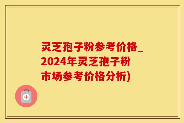 灵芝孢子粉参考价格_2024年灵芝孢子粉市场参考价格分析)