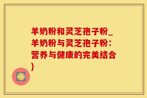 羊奶粉和灵芝孢子粉_羊奶粉与灵芝孢子粉：营养与健康的完美结合)