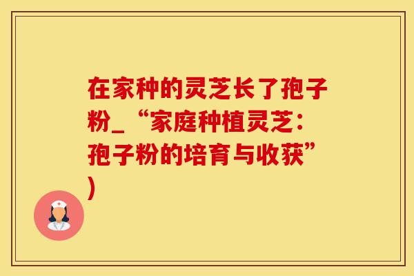 在家种的灵芝长了孢子粉_“家庭种植灵芝：孢子粉的培育与收获”)