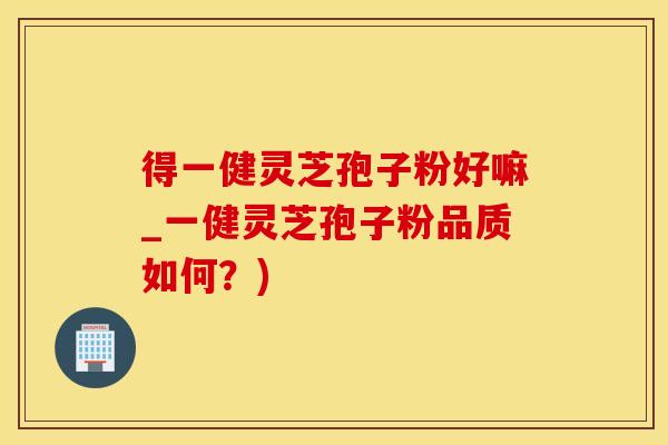 得一健灵芝孢子粉好嘛_一健灵芝孢子粉品质如何？)
