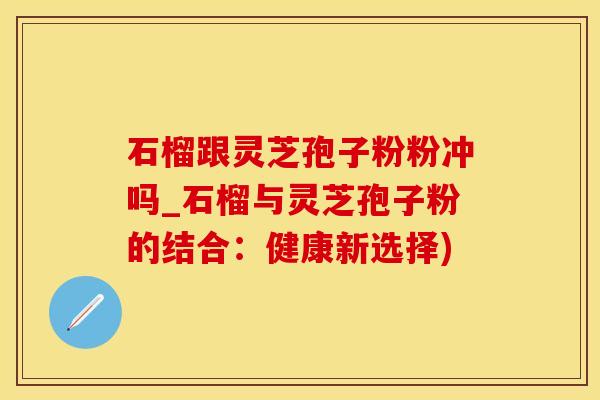 石榴跟灵芝孢子粉粉冲吗_石榴与灵芝孢子粉的结合：健康新选择)