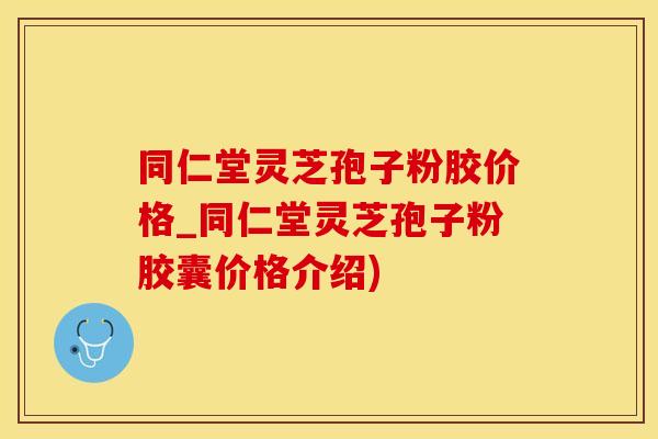 同仁堂灵芝孢子粉胶价格_同仁堂灵芝孢子粉胶囊价格介绍)