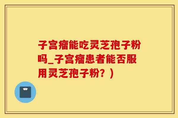 子宫瘤能吃灵芝孢子粉吗_子宫瘤患者能否服用灵芝孢子粉？)