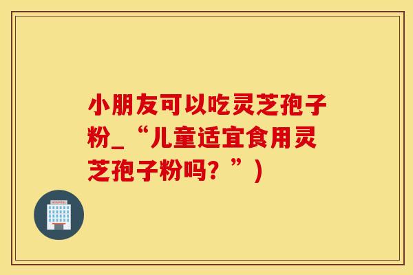 小朋友可以吃灵芝孢子粉_“儿童适宜食用灵芝孢子粉吗？”)