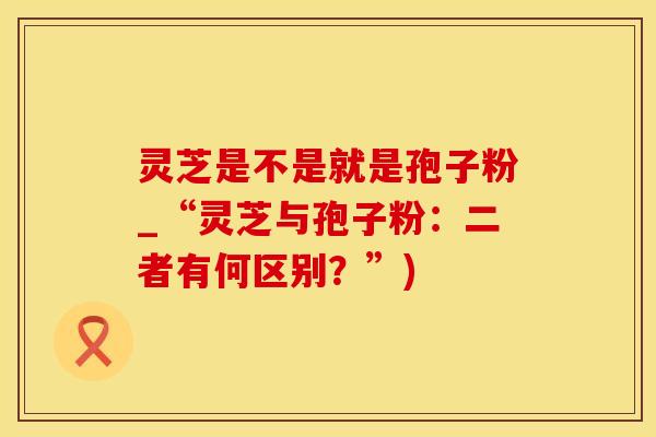 灵芝是不是就是孢子粉_“灵芝与孢子粉：二者有何区别？”)