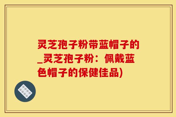 灵芝孢子粉带蓝帽子的_灵芝孢子粉：佩戴蓝色帽子的保健佳品)