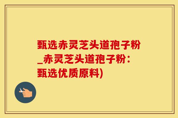 甄选赤灵芝头道孢子粉_赤灵芝头道孢子粉：甄选优质原料)