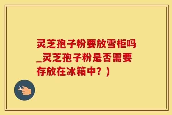 灵芝孢子粉要放雪柜吗_灵芝孢子粉是否需要存放在冰箱中？)