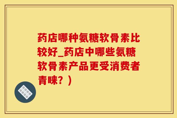 药店哪种氨糖软骨素比较好_药店中哪些氨糖软骨素产品更受消费者青睐？)