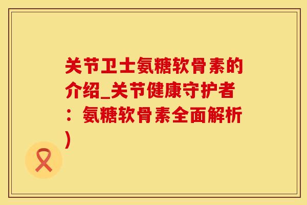 关节卫士氨糖软骨素的介绍_关节健康守护者：氨糖软骨素全面解析)