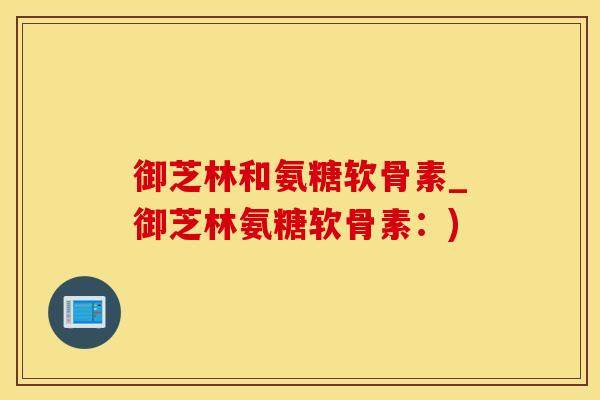 御芝林和氨糖软骨素_御芝林氨糖软骨素：)