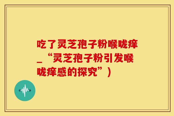吃了灵芝孢子粉喉咙痒_“灵芝孢子粉引发喉咙痒感的探究”)