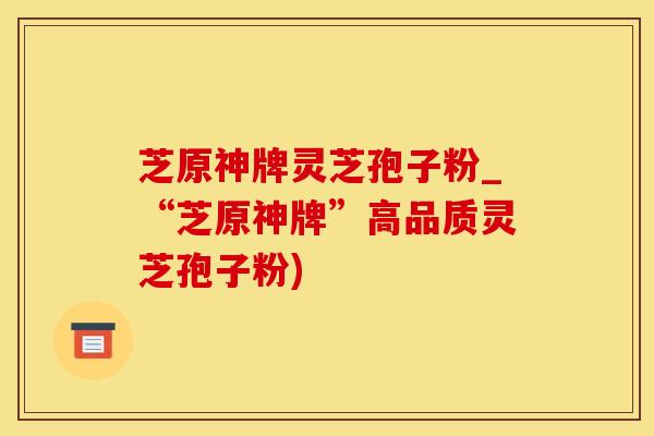 芝原神牌灵芝孢子粉_“芝原神牌”高品质灵芝孢子粉)