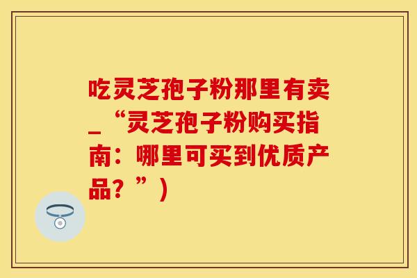 吃灵芝孢子粉那里有卖_“灵芝孢子粉购买指南：哪里可买到优质产品？”)
