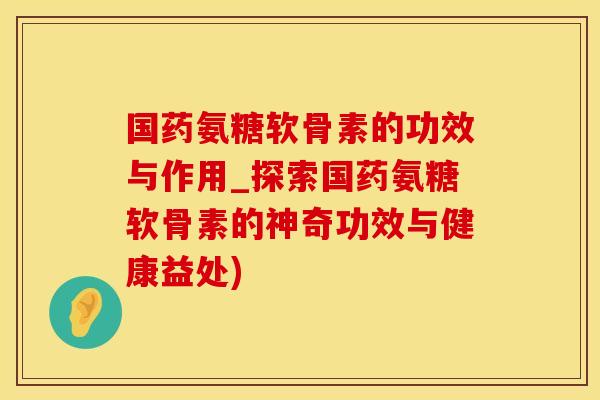 国药氨糖软骨素的功效与作用_探索国药氨糖软骨素的神奇功效与健康益处)