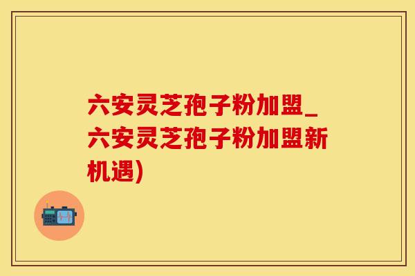 六安灵芝孢子粉加盟_六安灵芝孢子粉加盟新机遇)