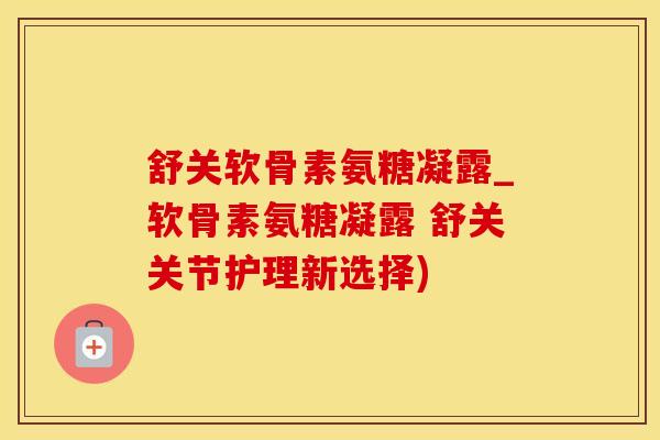 舒关软骨素氨糖凝露_软骨素氨糖凝露 舒关关节护理新选择)