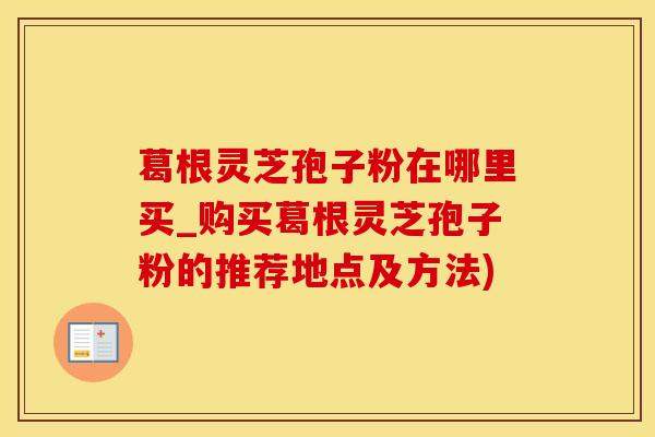 葛根灵芝孢子粉在哪里买_购买葛根灵芝孢子粉的推荐地点及方法)