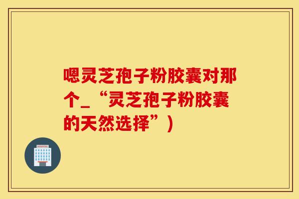 嗯灵芝孢子粉胶囊对那个_“灵芝孢子粉胶囊的天然选择”)