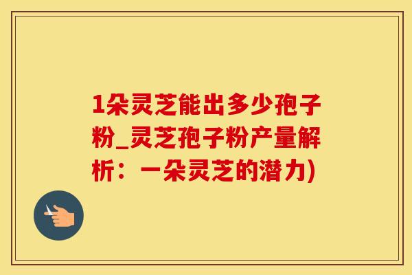 1朵灵芝能出多少孢子粉_灵芝孢子粉产量解析：一朵灵芝的潜力)