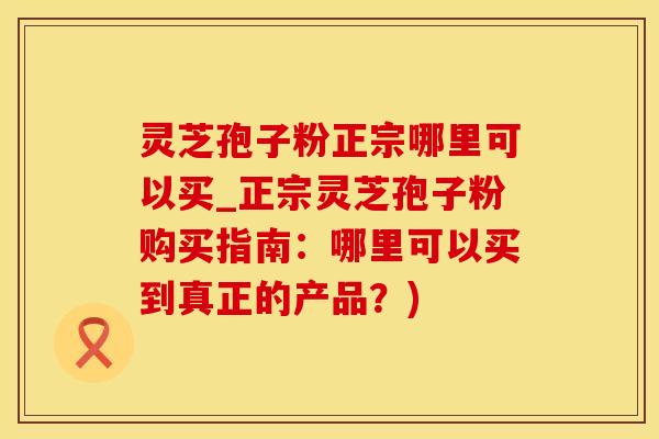 灵芝孢子粉正宗哪里可以买_正宗灵芝孢子粉购买指南：哪里可以买到真正的产品？)