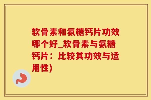 软骨素和氨糖钙片功效哪个好_软骨素与氨糖钙片：比较其功效与适用性)
