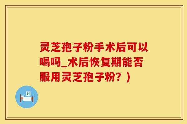 灵芝孢子粉手术后可以喝吗_术后恢复期能否服用灵芝孢子粉?) 灵芝孢子粉手术后可以喝吗_术后恢复期能否服用灵芝孢子粉?)