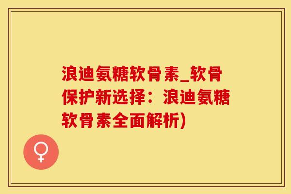 浪迪氨糖软骨素_软骨保护新选择：浪迪氨糖软骨素全面解析)