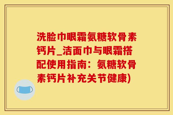 洗脸巾眼霜氨糖软骨素钙片_洁面巾与眼霜搭配使用指南：氨糖软骨素钙片补充关节健康)