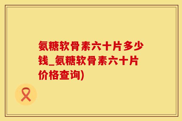 氨糖软骨素六十片多少钱_氨糖软骨素六十片价格查询)