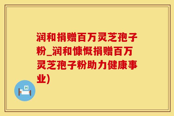 润和捐赠百万灵芝孢子粉_润和慷慨捐赠百万灵芝孢子粉助力健康事业)
