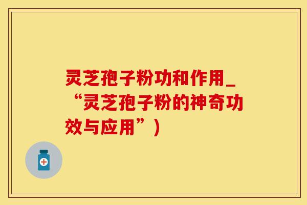 灵芝孢子粉功和作用_“灵芝孢子粉的神奇功效与应用”)