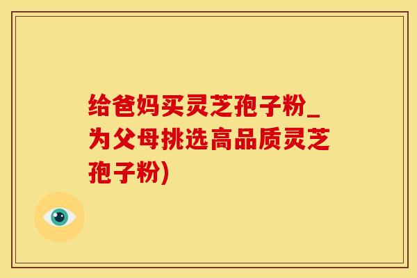 给爸妈买灵芝孢子粉_为父母挑选高品质灵芝孢子粉)