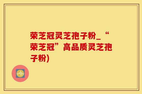 荣芝冠灵芝孢子粉_“荣芝冠”高品质灵芝孢子粉) 荣芝冠灵芝孢子粉_“荣芝冠”高品质灵芝孢子粉)