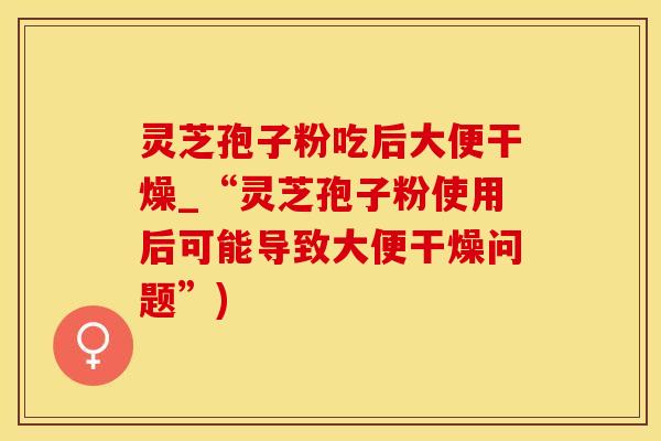 灵芝孢子粉吃后大便干燥_“灵芝孢子粉使用后可能导致大便干燥问题”)