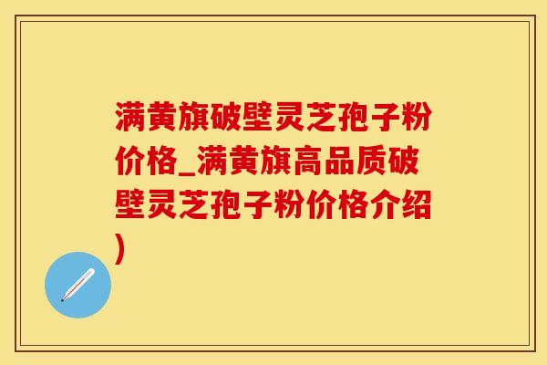满黄旗破壁灵芝孢子粉价格_满黄旗高品质破壁灵芝孢子粉价格介绍)