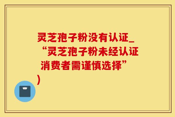 灵芝孢子粉没有认证_“灵芝孢子粉未经认证 消费者需谨慎选择”) 灵芝孢子粉没有认证_“灵芝孢子粉未经认证 消费者需谨慎选择”)