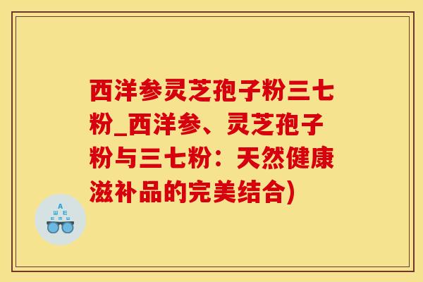 西洋参灵芝孢子粉三七粉_西洋参、灵芝孢子粉与三七粉：天然健康滋补品的完美结合)